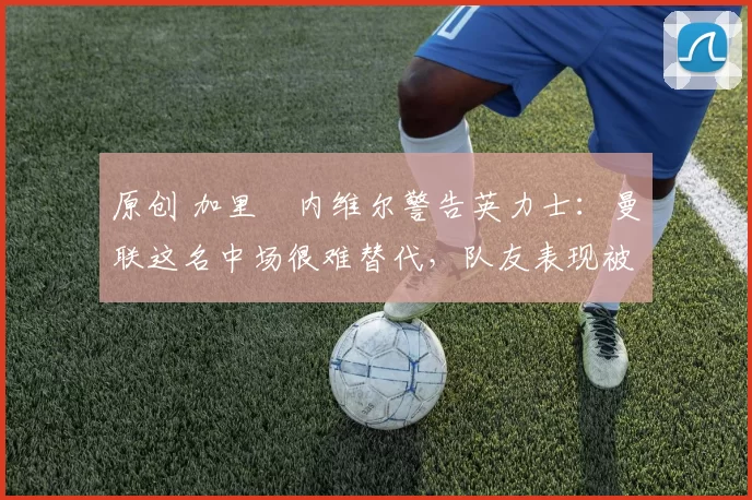 原创 加里・内维尔警告英力士:曼联这名中场很难替代,队友表现被赞 “离谱”