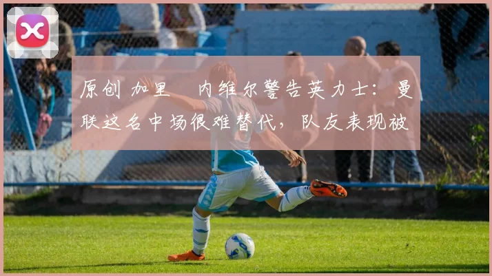 原创 加里・内维尔警告英力士：曼联这名中场很难替代，队友表现被赞 “离谱”