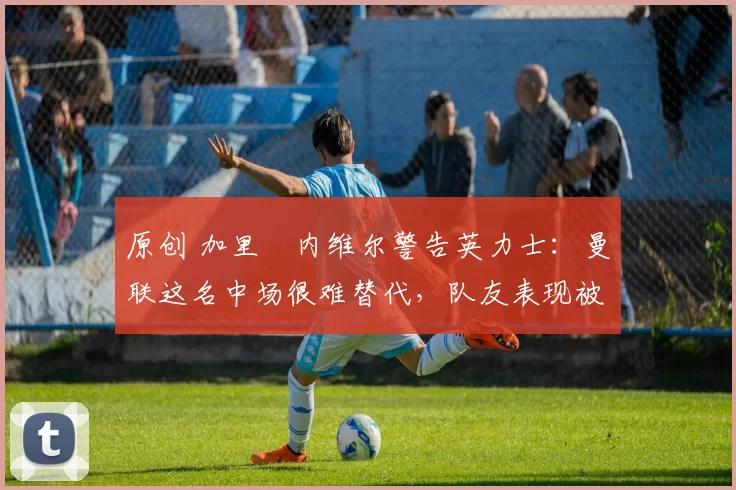 原创 加里・内维尔警告英力士:曼联这名中场很难替代,队友表现被赞 “离谱”