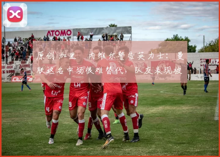 原创 加里・内维尔警告英力士：曼联这名中场很难替代，队友表现被赞 “离谱”