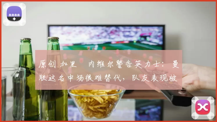 原创 加里・内维尔警告英力士：曼联这名中场很难替代，队友表现被赞 “离谱”