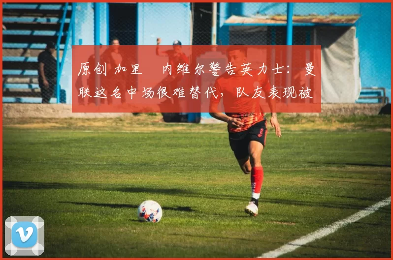 原创 加里・内维尔警告英力士：曼联这名中场很难替代，队友表现被赞 “离谱”