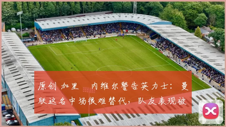 原创 加里・内维尔警告英力士:曼联这名中场很难替代,队友表现被赞 “离谱”