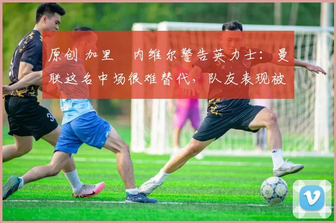 原创 加里・内维尔警告英力士：曼联这名中场很难替代，队友表现被赞 “离谱”