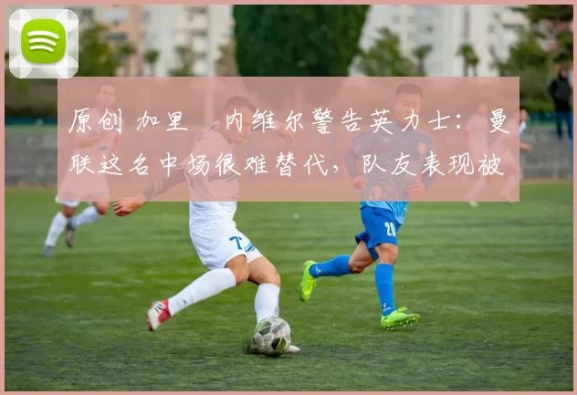 原创 加里・内维尔警告英力士：曼联这名中场很难替代，队友表现被赞 “离谱”