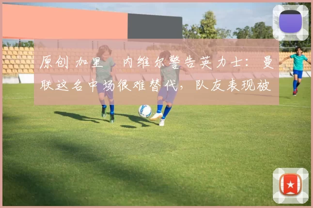 原创 加里・内维尔警告英力士：曼联这名中场很难替代，队友表现被赞 “离谱”