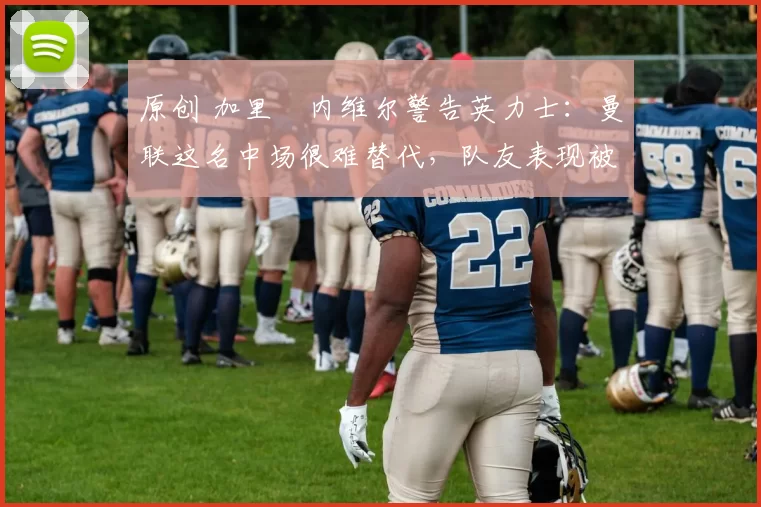 原创 加里・内维尔警告英力士：曼联这名中场很难替代，队友表现被赞 “离谱”