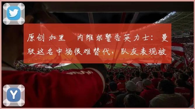 原创 加里・内维尔警告英力士:曼联这名中场很难替代,队友表现被赞 “离谱”