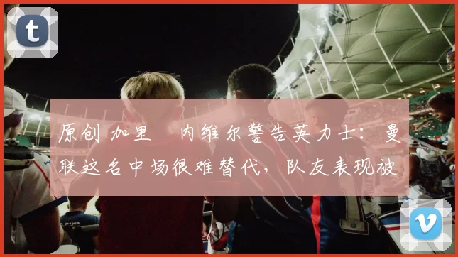 原创 加里・内维尔警告英力士:曼联这名中场很难替代,队友表现被赞 “离谱”