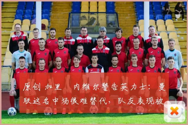 原创 加里・内维尔警告英力士：曼联这名中场很难替代，队友表现被赞 “离谱”