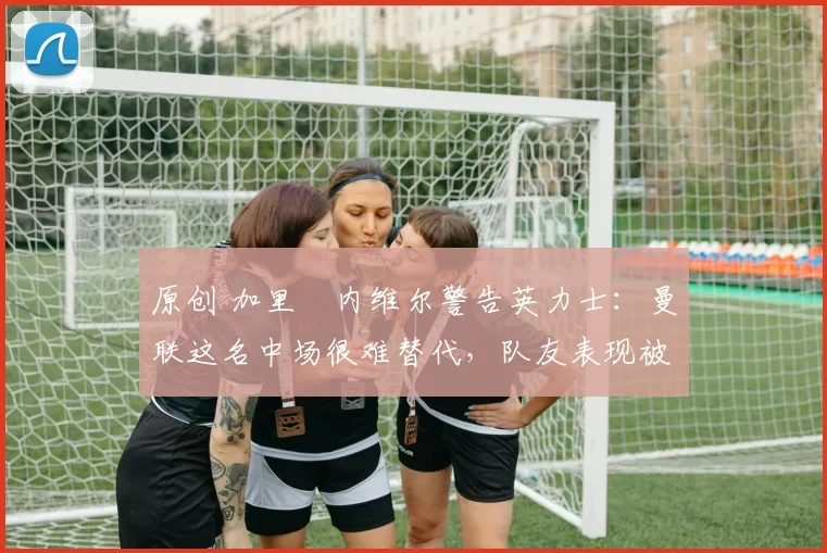 原创 加里・内维尔警告英力士：曼联这名中场很难替代，队友表现被赞 “离谱”