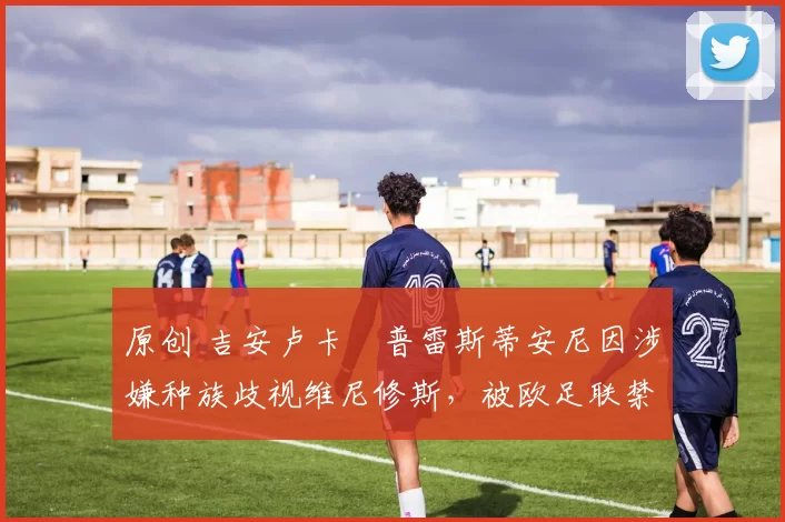 原创 吉安卢卡・普雷斯蒂安尼因涉嫌种族歧视维尼修斯，被欧足联禁赛