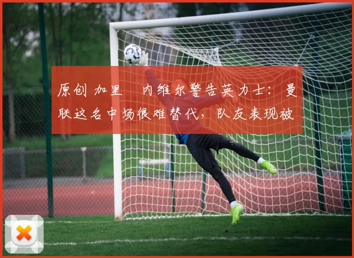 原创 加里・内维尔警告英力士:曼联这名中场很难替代,队友表现被赞 “离谱”