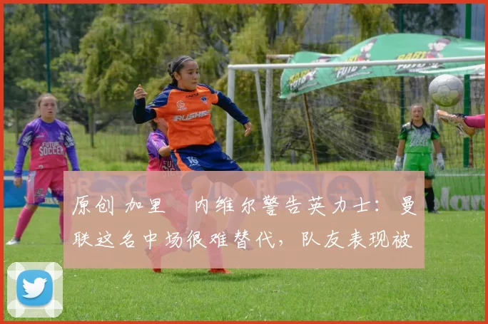 原创 加里・内维尔警告英力士：曼联这名中场很难替代，队友表现被赞 “离谱”