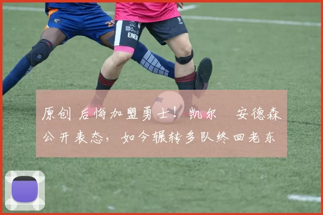 原创 后悔加盟勇士！凯尔・安德森公开表态，如今辗转多队终回老东家