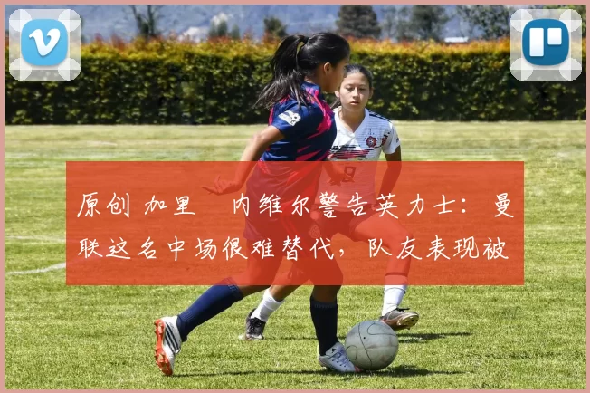 原创 加里・内维尔警告英力士：曼联这名中场很难替代，队友表现被赞 “离谱”