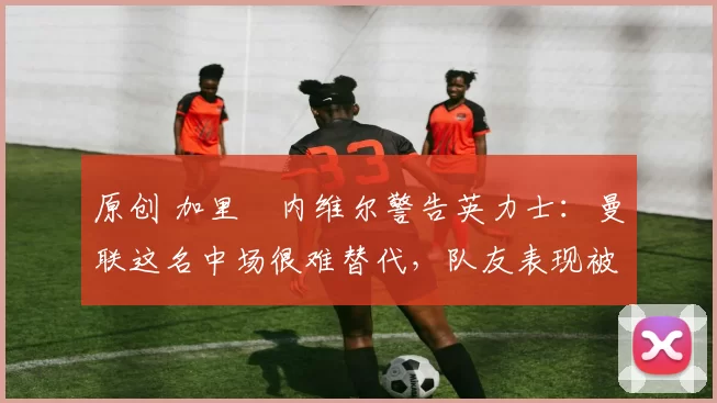 原创 加里・内维尔警告英力士:曼联这名中场很难替代,队友表现被赞 “离谱”