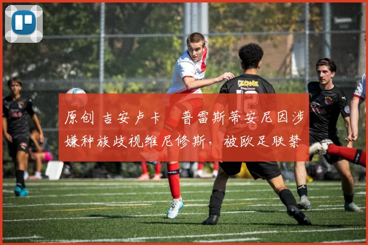 原创 吉安卢卡・普雷斯蒂安尼因涉嫌种族歧视维尼修斯，被欧足联禁赛