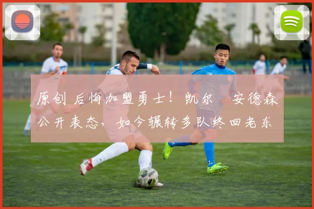 原创 后悔加盟勇士！凯尔・安德森公开表态，如今辗转多队终回老东家