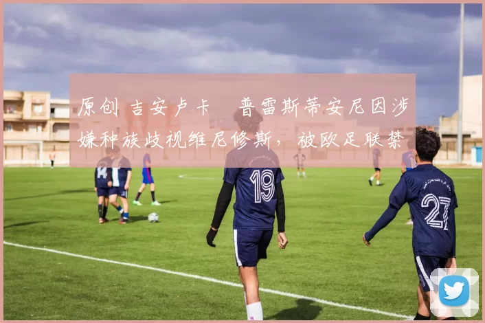 原创 吉安卢卡・普雷斯蒂安尼因涉嫌种族歧视维尼修斯，被欧足联禁赛