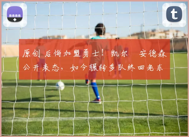 原创 后悔加盟勇士！凯尔・安德森公开表态，如今辗转多队终回老东家