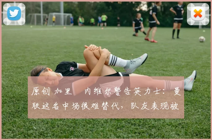 原创 加里・内维尔警告英力士:曼联这名中场很难替代,队友表现被赞 “离谱”