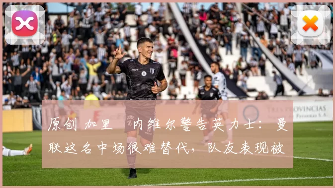 原创 加里・内维尔警告英力士：曼联这名中场很难替代，队友表现被赞 “离谱”