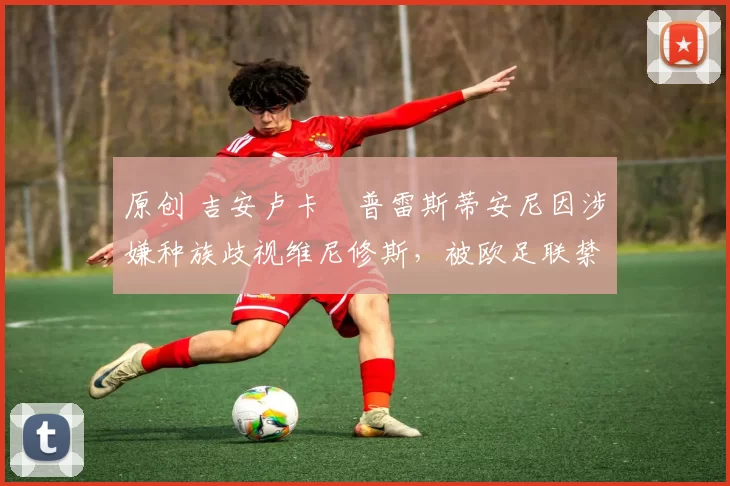原创 吉安卢卡・普雷斯蒂安尼因涉嫌种族歧视维尼修斯，被欧足联禁赛