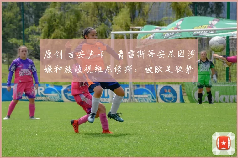 原创 吉安卢卡・普雷斯蒂安尼因涉嫌种族歧视维尼修斯，被欧足联禁赛