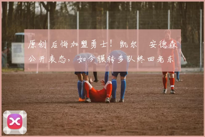 原创 后悔加盟勇士！凯尔・安德森公开表态，如今辗转多队终回老东家