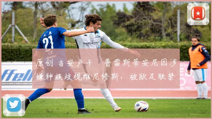 原创 吉安卢卡・普雷斯蒂安尼因涉嫌种族歧视维尼修斯，被欧足联禁赛