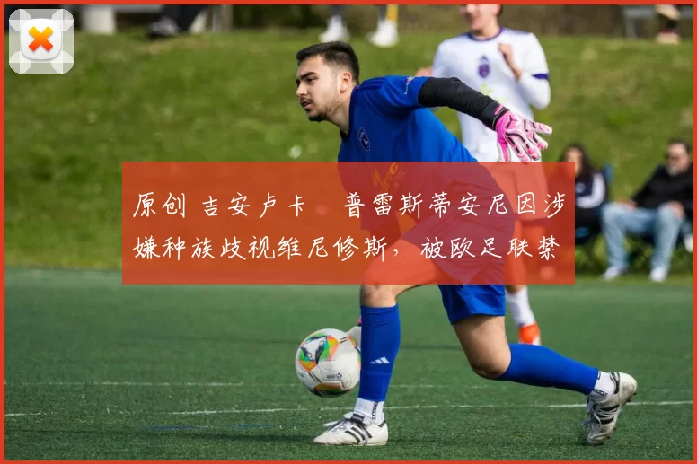 原创 吉安卢卡・普雷斯蒂安尼因涉嫌种族歧视维尼修斯，被欧足联禁赛