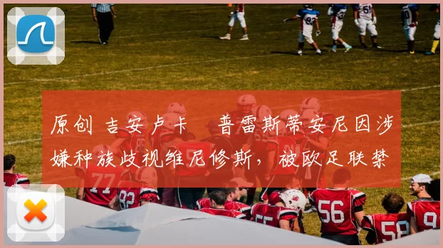 原创 吉安卢卡・普雷斯蒂安尼因涉嫌种族歧视维尼修斯，被欧足联禁赛