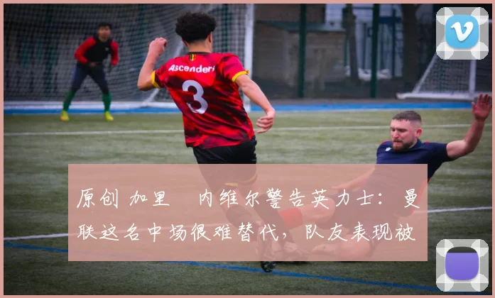 原创 加里・内维尔警告英力士:曼联这名中场很难替代,队友表现被赞 “离谱”