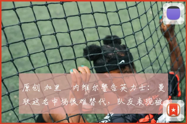 原创 加里・内维尔警告英力士：曼联这名中场很难替代，队友表现被赞 “离谱”