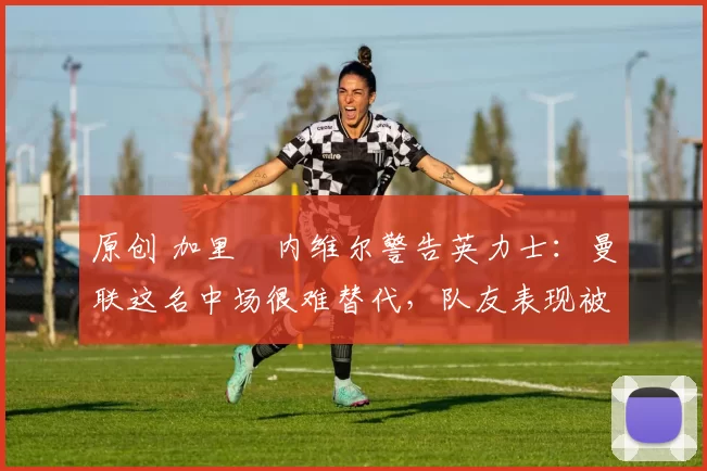 原创 加里・内维尔警告英力士:曼联这名中场很难替代,队友表现被赞 “离谱”