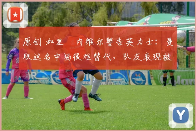 原创 加里・内维尔警告英力士：曼联这名中场很难替代，队友表现被赞 “离谱”