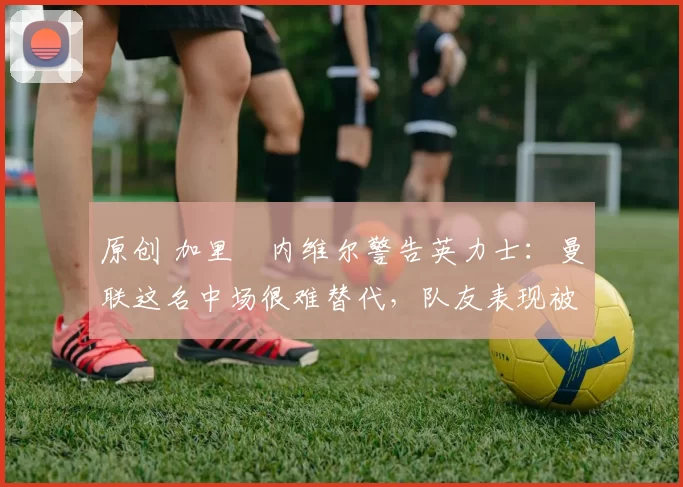 原创 加里・内维尔警告英力士:曼联这名中场很难替代,队友表现被赞 “离谱”