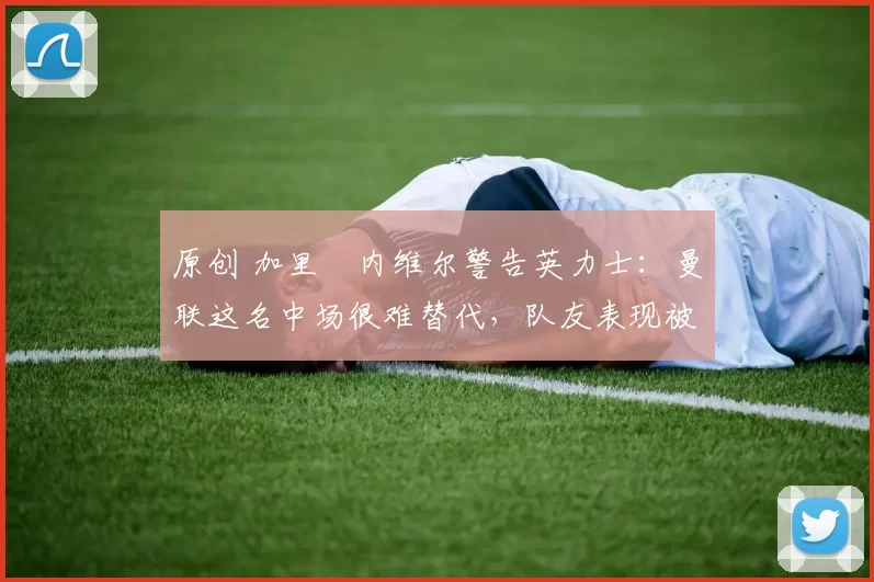 原创 加里・内维尔警告英力士:曼联这名中场很难替代,队友表现被赞 “离谱”