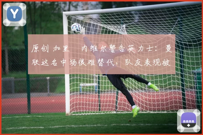 原创 加里・内维尔警告英力士：曼联这名中场很难替代，队友表现被赞 “离谱”