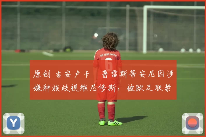 原创 吉安卢卡・普雷斯蒂安尼因涉嫌种族歧视维尼修斯，被欧足联禁赛