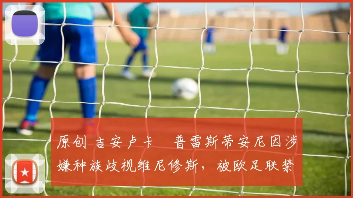 原创 吉安卢卡・普雷斯蒂安尼因涉嫌种族歧视维尼修斯，被欧足联禁赛