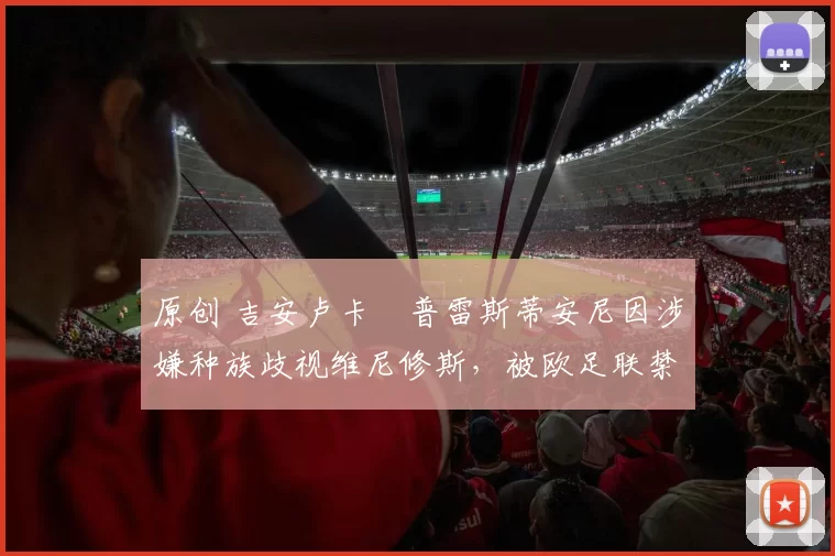 原创 吉安卢卡・普雷斯蒂安尼因涉嫌种族歧视维尼修斯，被欧足联禁赛