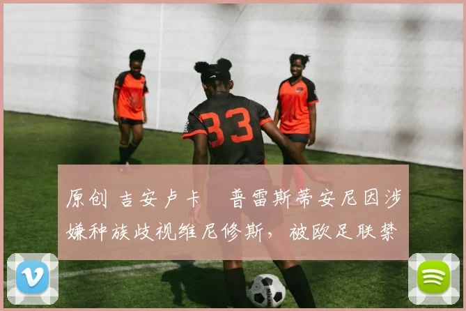 原创 吉安卢卡・普雷斯蒂安尼因涉嫌种族歧视维尼修斯，被欧足联禁赛