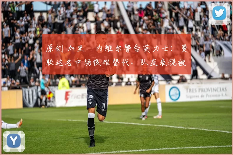 原创 加里・内维尔警告英力士：曼联这名中场很难替代，队友表现被赞 “离谱”