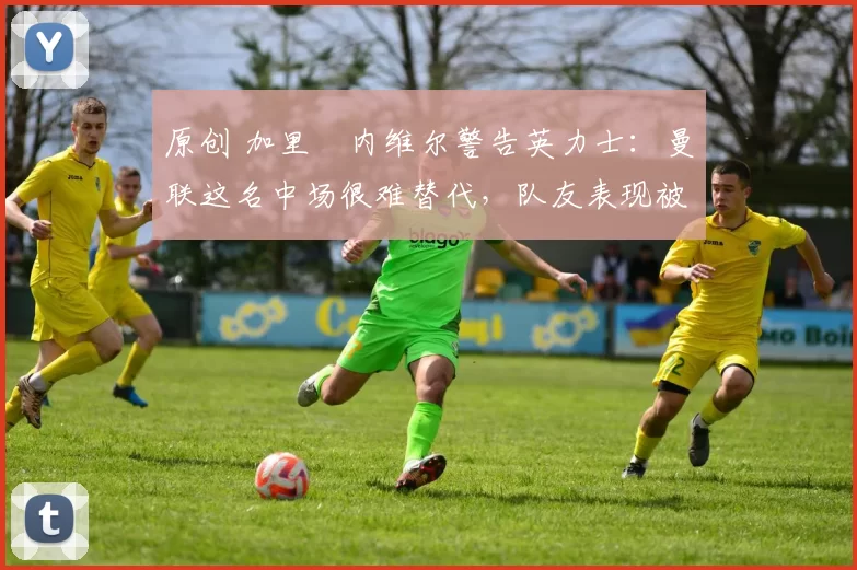 原创 加里・内维尔警告英力士:曼联这名中场很难替代,队友表现被赞 “离谱”