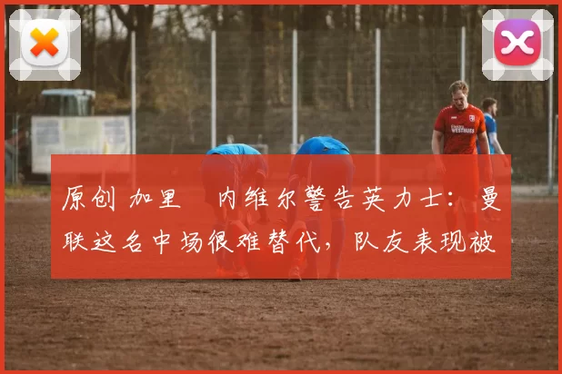 原创 加里・内维尔警告英力士:曼联这名中场很难替代,队友表现被赞 “离谱”