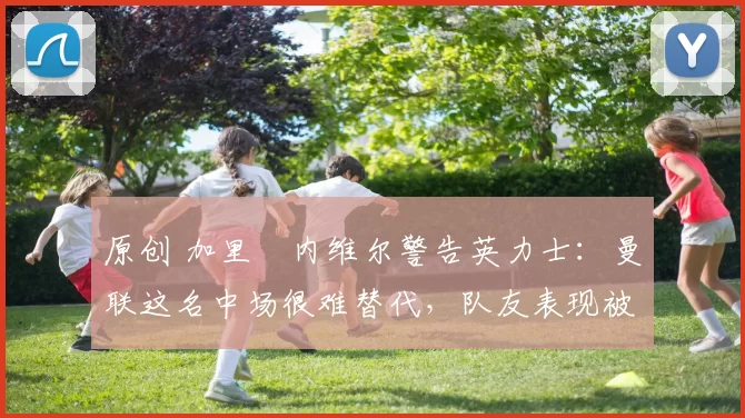 原创 加里・内维尔警告英力士：曼联这名中场很难替代，队友表现被赞 “离谱”