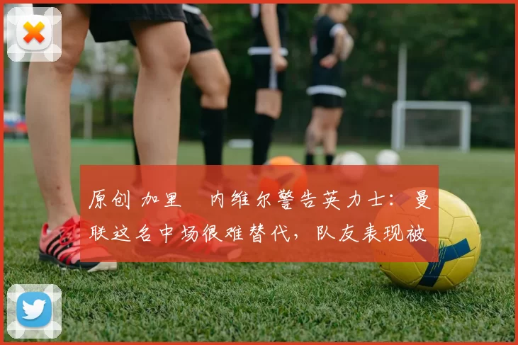 原创 加里・内维尔警告英力士：曼联这名中场很难替代，队友表现被赞 “离谱”