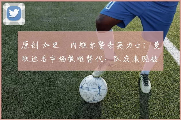 原创 加里・内维尔警告英力士：曼联这名中场很难替代，队友表现被赞 “离谱”